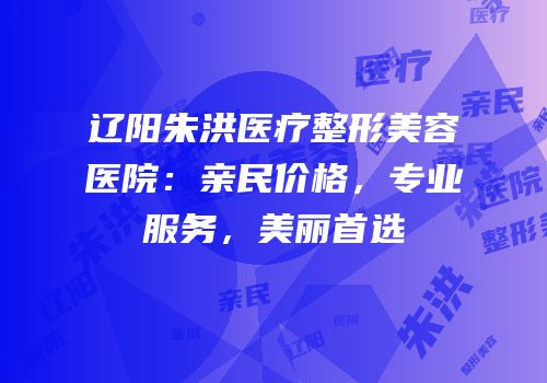 辽阳朱洪医疗整形美容医院：亲民价格，专业服务，美丽首选