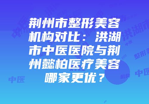 荆州市整形美容机构对比：洪湖市中医医院与荆州懿柏医疗美容哪家更优？