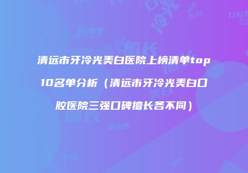 清远市牙冷光美白医院上榜清单top10名单分析（清远市牙冷光美白口腔医院三强口碑擅长各不同）
