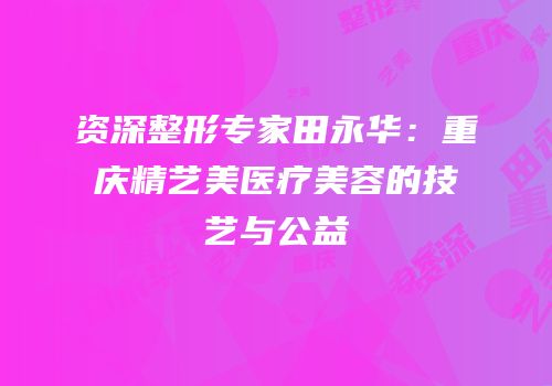 资深整形专家田永华：重庆精艺美医疗美容的技艺与公益