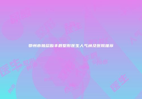 鄂州市玻尿酸丰唇整形医生人气榜及医院推荐