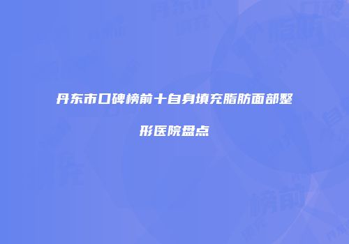 丹东市口碑榜前十自身填充脂肪面部整形医院盘点