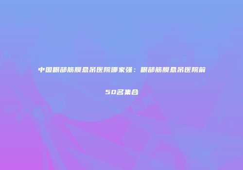中国眼部筋膜悬吊医院哪家强：眼部筋膜悬吊医院前50名集合