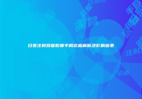 日照注射器吸脂瘦手臂价格解析及影响因素