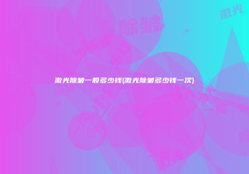 激光除皱一般多少钱(激光除皱多少钱一次)