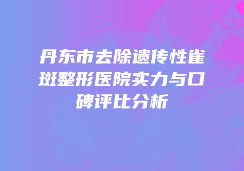 丹东市去除遗传性雀斑整形医院实力与口碑评比分析