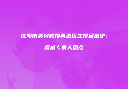 沈阳市鼻翼缺损再造医生排名出炉：权威专家大盘点