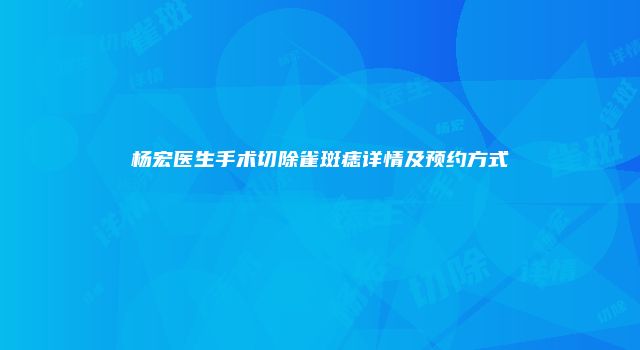 杨宏医生手术切除雀斑痣详情及预约方式