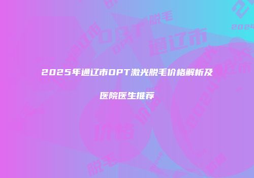 2025年通辽市OPT激光脱毛价格解析及医院医生推荐