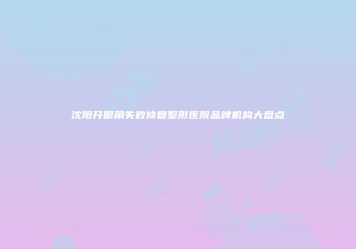 沈阳开眼角失败修复整形医院品牌机构大盘点