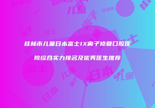 桂林市儿童日本富士IX离子修复口腔医院综合实力排名及优秀医生推荐