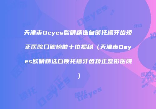 天津市Oeyes欧睛精选自锁托槽牙齿矫正医院口碑榜前十位揭秘（天津市Oeyes欧睛精选自锁托槽牙齿矫正整形医院）