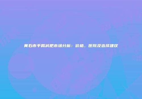 黄石市手臂减肥市场分析：价格、医院及选择建议