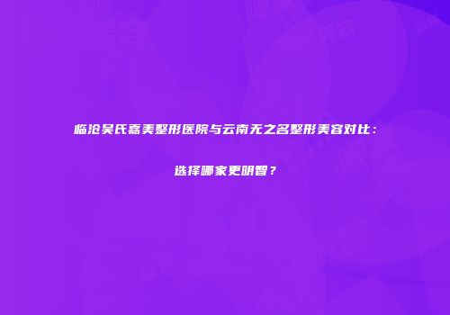 临沧吴氏嘉美整形医院与云南无之名整形美容对比：选择哪家更明智？