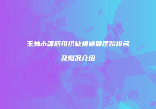 玉林市嘴唇组织缺损修复医院排名及概况介绍