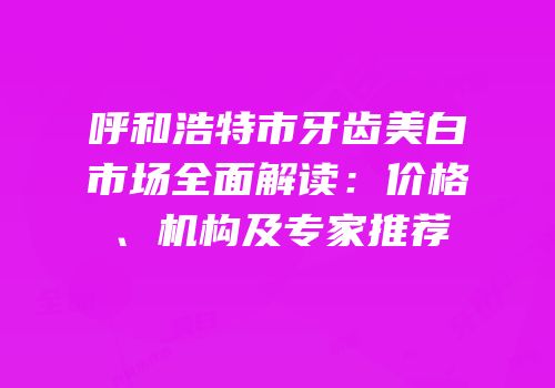 呼和浩特市牙齿美白市场全面解读：价格、机构及专家推荐