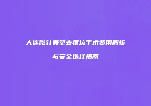 大连微针美塑去痘坑手术费用解析与安全选择指南
