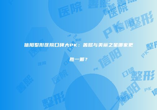信阳整形医院口碑大PK：善熙与美丽之星哪家更胜一筹？