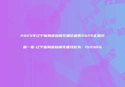 2025年辽宁省陶瓷自锁托槽价格表2025正规闪爆一览-辽宁省陶瓷自锁托槽均价为：15530元