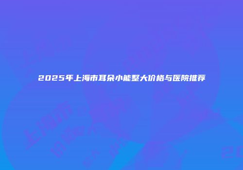 2025年上海市耳朵小能整大价格与医院推荐