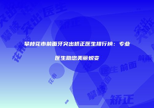 攀枝花市前面牙突出矫正医生排行榜：专业医生助您美丽蜕变