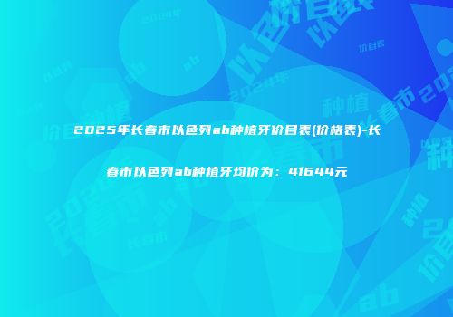 2025年长春市以色列ab种植牙价目表(价格表)-长春市以色列ab种植牙均价为：41644元