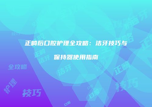 正畸后口腔护理全攻略：洁牙技巧与保持器使用指南