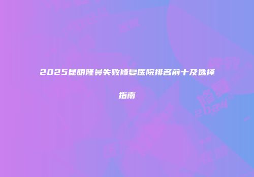 2025昆明隆鼻失败修复医院排名前十及选择指南