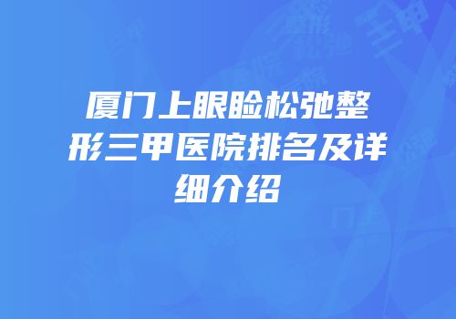 厦门上眼睑松弛整形三甲医院排名及详细介绍