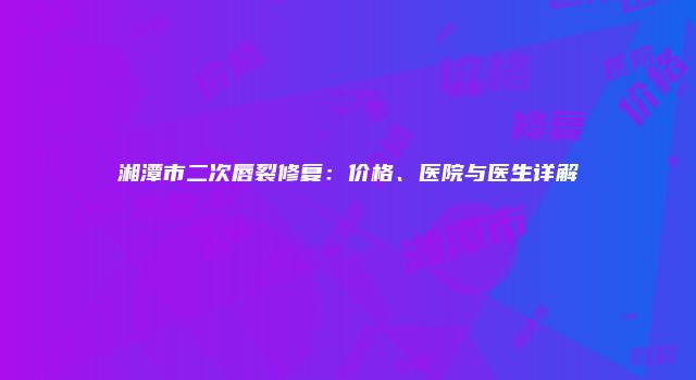 湘潭市二次唇裂修复：价格、医院与医生详解