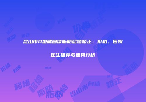 昆山市O型腿自体脂肪移植矫正：价格、医院医生推荐与走势分析