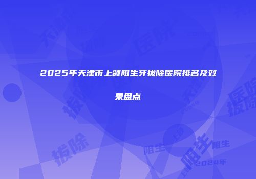 2025年天津市上颌阻生牙拔除医院排名及效果盘点