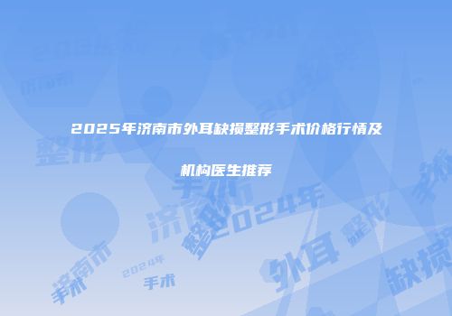 2025年济南市外耳缺损整形手术价格行情及机构医生推荐