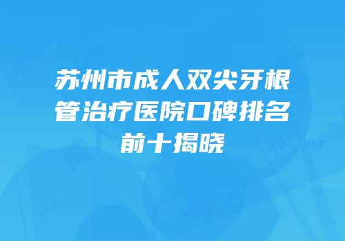 苏州市成人双尖牙根管治疗医院口碑排名前十揭晓