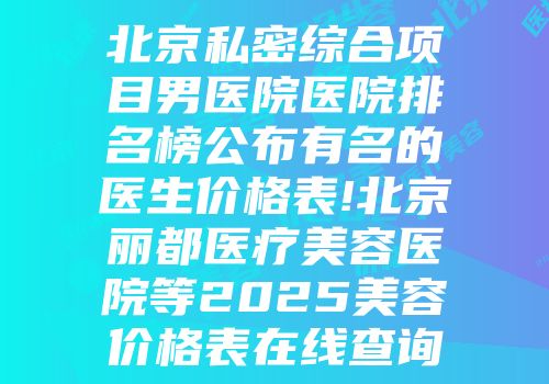 北京私密综合项目男医院医院排名榜公布有名的医生价格表!北京丽都医疗美容医院等2025美容价格表在线查询