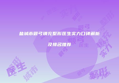 盐城市颧弓填充整形医生实力口碑解析及排名推荐