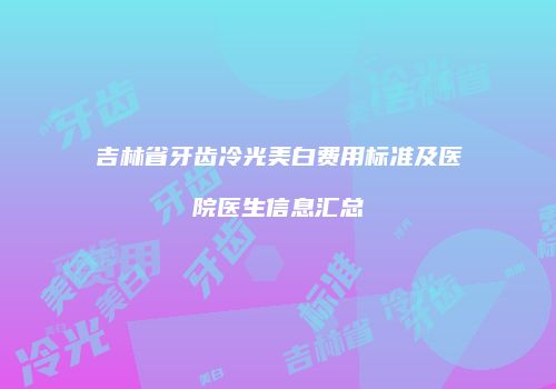 吉林省牙齿冷光美白费用标准及医院医生信息汇总