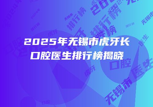 2025年无锡市虎牙长口腔医生排行榜揭晓
