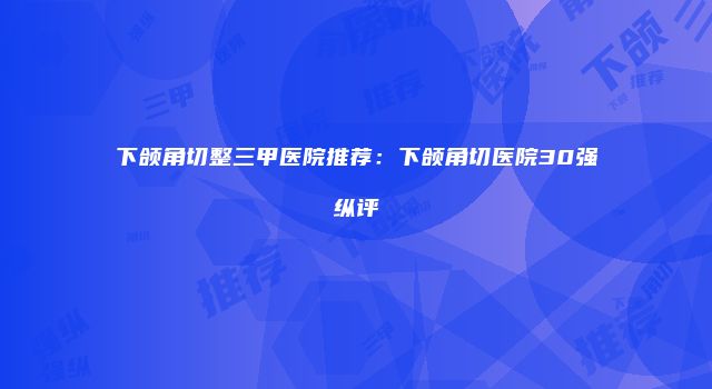 下颌角切整三甲医院推荐：下颌角切医院30强纵评
