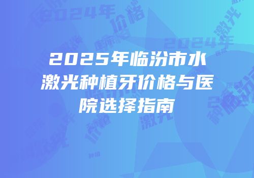 2025年临汾市水激光种植牙价格与医院选择指南