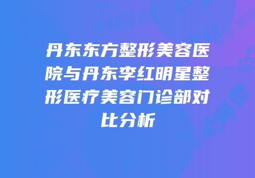 丹东东方整形美容医院与丹东李红明星整形医疗美容门诊部对比分析