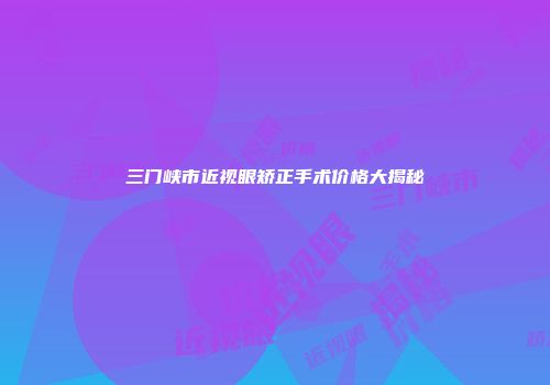 三门峡市近视眼矫正手术价格大揭秘