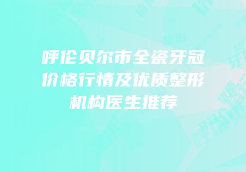 呼伦贝尔市全瓷牙冠价格行情及优质整形机构医生推荐