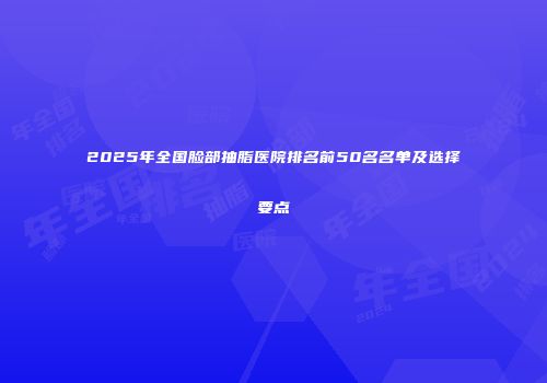 2025年全国脸部抽脂医院排名前50名名单及选择要点