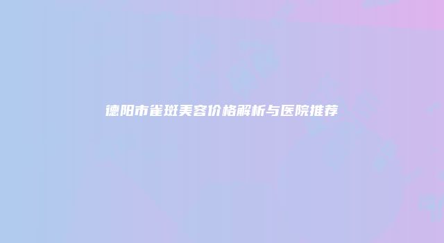 德阳市雀斑美容价格解析与医院推荐