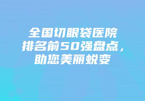 全国切眼袋医院排名前50强盘点，助您美丽蜕变