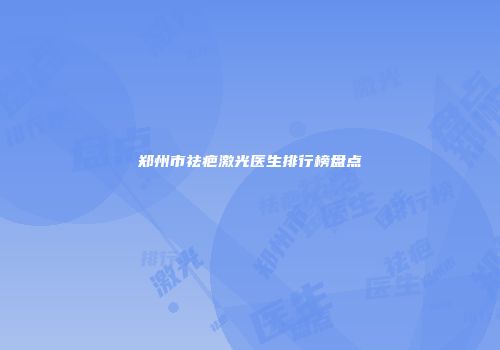 郑州市祛疤激光医生排行榜盘点
