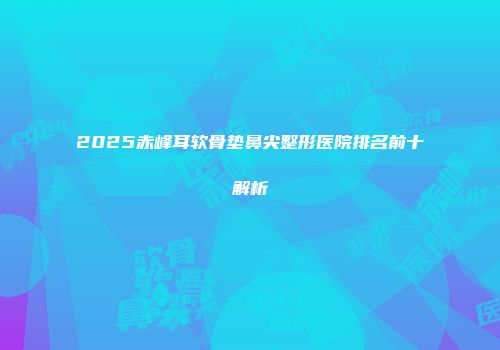 2025赤峰耳软骨垫鼻尖整形医院排名前十解析