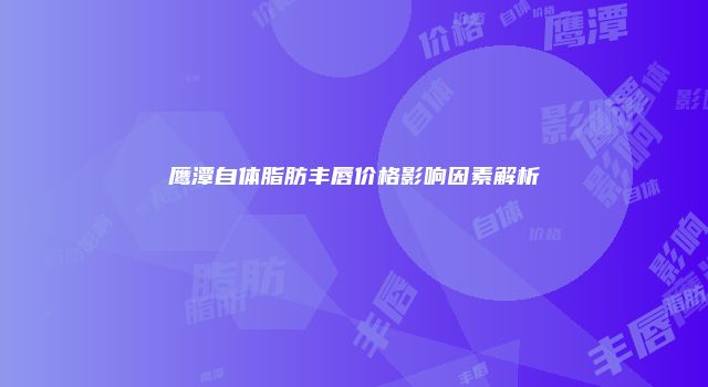 鹰潭自体脂肪丰唇价格影响因素解析