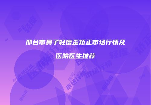 邢台市鼻子轻度歪矫正市场行情及医院医生推荐